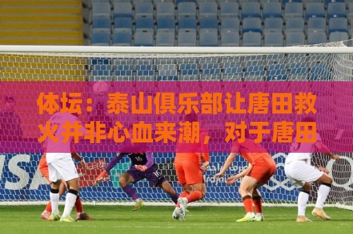 体坛:泰山俱乐部让唐田救火并非心血来潮,对于唐田早有考察 体坛:泰山俱乐部让唐田救火并非心血来潮,对于唐田早有考察