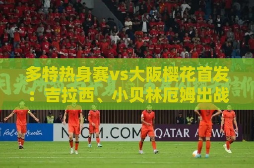 多特热身赛vs大阪樱花首发:吉拉西、小贝林厄姆出战 多特热身赛vs大阪樱花首发:吉拉西、小贝林厄姆出战