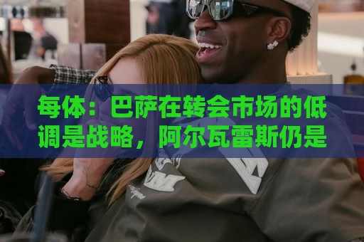 每体:巴萨在转会市场的低调是战略,阿尔瓦雷斯仍是主要目标 每体:巴萨在转会市场的低调是战略,阿尔瓦雷斯仍是主要目标