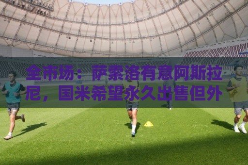 全市场:萨索洛有意阿斯拉尼,国米希望永久出售但外租的可能更大 全市场:萨索洛有意阿斯拉尼,国米希望永久出售但外租的可能更大