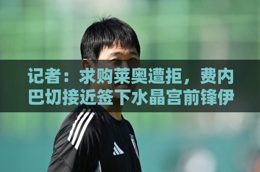 记者:求购莱奥遭拒,费内巴切接近签下水晶宫前锋伊斯梅拉·萨尔 记者:求购莱奥遭拒,费内巴切接近签下水晶宫前锋伊斯梅拉·萨尔