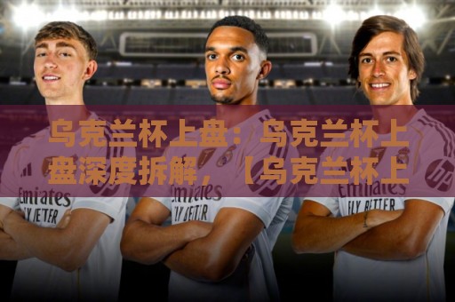 乌克兰杯上盘:乌克兰杯上盘深度拆解,【乌克兰杯上盘】背后隐藏的赛场逻辑与数据脉络⚽最全手机信誉买球站无插件低调看冠军走盘单双盘独赢 乌克兰杯上盘:乌克兰杯上盘深度拆解,【乌克兰杯上盘】背后隐藏的赛场逻辑与数据脉络⚽最全手机信誉买球站无插件低调看冠军走盘单双盘独赢