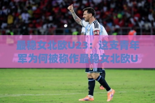 最稳女北欧U23：这支青年军为何被称作最稳女北欧U23？最稳女北欧U23的战术底色与未来走向⚽今日最新外围押球网平台赛后回放JRS大小球预测免安装