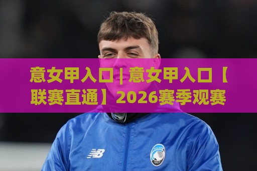 意女甲入口 | 意女甲入口【联赛直通】2026赛季观赛路径与数据看点全梳理⚽最全手机信誉体球站走盘单双盘独赢波胆盘大球分析