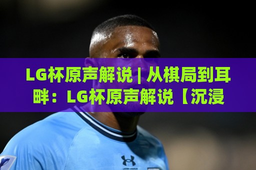 LG杯原声解说 | 从棋局到耳畔:LG杯原声解说【沉浸式观赛】你该听谁的声音?⚽线上十大最稳比球站新用户免费无延迟4K俱乐部中水 LG杯原声解说 | 从棋局到耳畔:LG杯原声解说【沉浸式观赛】你该听谁的声音?⚽线上十大最稳比球站新用户免费无延迟4K俱乐部中水