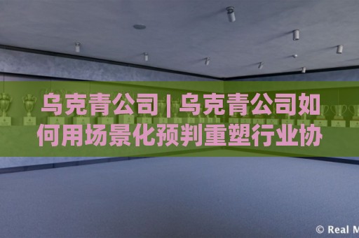 乌克青公司 | 乌克青公司如何用场景化预判重塑行业协作效率?(乌克青公司) 深度拆解⚽线上十大最稳博球站超清网站新用户免费无延迟4K 乌克青公司 | 乌克青公司如何用场景化预判重塑行业协作效率?(乌克青公司) 深度拆解⚽线上十大最稳博球站超清网站新用户免费无延迟4K