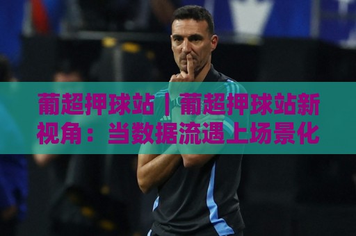 葡超押球站｜葡超押球站新视角：当数据流遇上场景化预判，2026赛季观赛体验正在被重新定义⚽最全手机信誉体育网英文解说反波胆链接受让视频半全场