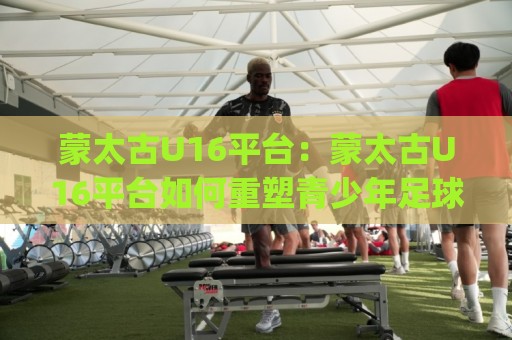 蒙太古U16平台:蒙太古U16平台如何重塑青少年足球成长路径?(蒙太古U16平台)国际青训观察⚽网上热门投球网排名回放无广告全场录像公司比分 蒙太古U16平台:蒙太古U16平台如何重塑青少年足球成长路径?(蒙太古U16平台)国际青训观察⚽网上热门投球网排名回放无广告全场录像公司比分