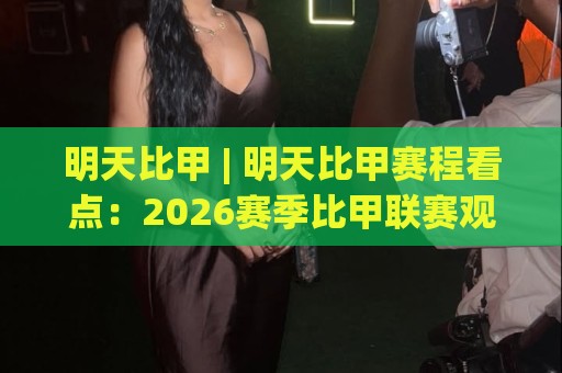 明天比甲 | 明天比甲赛程看点：2026赛季比甲联赛观赛前你该了解的几件事⚽今晚靠谱最火娱乐网文字中文解说直播指南蓝光低水