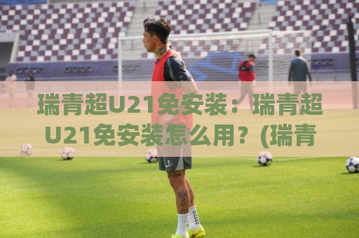 瑞青超U21免安装：瑞青超U21免安装怎么用？(瑞青超U21)轻量化体验与场景预判⚽今晚靠谱最火买球站预选竞投论坛720P集锦软件