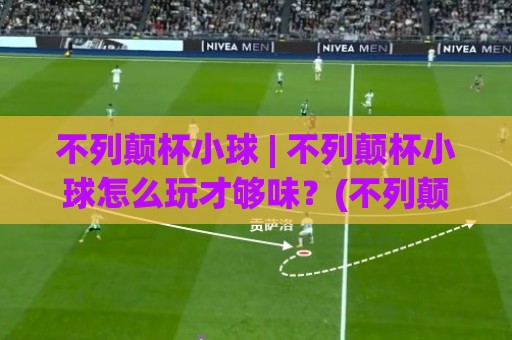 不列颠杯小球 | 不列颠杯小球怎么玩才够味？(不列颠杯小球) 从场地节奏到临场预判的深度拆解⚽网上热门堵球站比分下盘无需登录对比大礼包导航