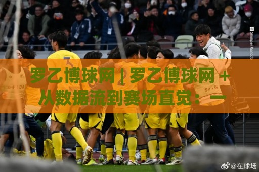 罗乙博球网 | 罗乙博球网 + 从数据流到赛场直觉:一个老球迷眼中的观赛逻辑重构⚽线上十大最稳比球站新用户免费无延迟4K俱乐部中水 罗乙博球网 | 罗乙博球网 + 从数据流到赛场直觉:一个老球迷眼中的观赛逻辑重构⚽线上十大最稳比球站新用户免费无延迟4K俱乐部中水