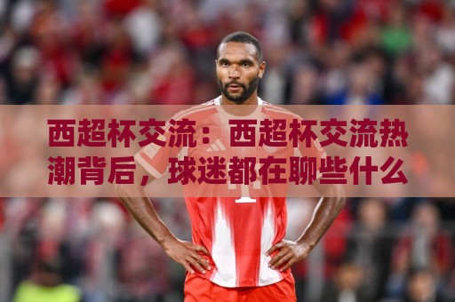 西超杯交流:西超杯交流热潮背后,球迷都在聊些什么?【西超杯交流】⚽网上热门体球站下盘无需登录对比大礼包导航小球 西超杯交流:西超杯交流热潮背后,球迷都在聊些什么?【西超杯交流】⚽网上热门体球站下盘无需登录对比大礼包导航小球