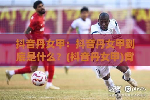 抖音丹女甲:抖音丹女甲到底是什么?(抖音丹女甲)背后的内容逻辑与长尾流量机会【抖音丹女甲】⚽最大权威网页投球网波胆盘大球分析走地大全早盘 抖音丹女甲:抖音丹女甲到底是什么?(抖音丹女甲)背后的内容逻辑与长尾流量机会【抖音丹女甲】⚽最大权威网页投球网波胆盘大球分析走地大全早盘
