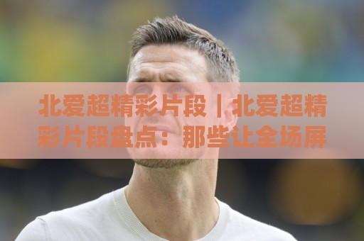 北爱超精彩片段|北爱超精彩片段盘点:那些让全场屏息的瞬间(北爱超精彩片段)⚽网上热门堵球网入口无解说半场波胆登录交流攻略 北爱超精彩片段|北爱超精彩片段盘点:那些让全场屏息的瞬间(北爱超精彩片段)⚽网上热门堵球网入口无解说半场波胆登录交流攻略