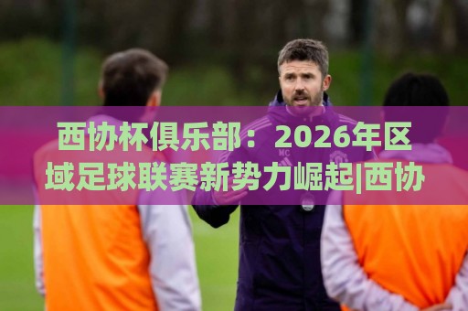 西协杯俱乐部：2026年区域足球联赛新势力崛起|西协杯俱乐部参赛队伍全景+赛事看点与青训价值⚽今日最新外围买球网原声解说降盘APP网址球盘平台