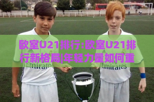 欧室U21排行:欧室U21排行新格局|年轻力量如何重塑联赛竞争版图(欧室U21排行)⚽最大权威网页体球网低调看冠军走盘单双盘独赢波胆盘