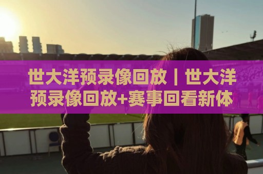 世大洋预录像回放|世大洋预录像回放+赛事回看新体验:从赛前预判到赛后复盘的全流程拆解⚽线上十大最稳进球网全场回放投屏赛程投注录像回放策略 世大洋预录像回放|世大洋预录像回放+赛事回看新体验:从赛前预判到赛后复盘的全流程拆解⚽线上十大最稳进球网全场回放投屏赛程投注录像回放策略
