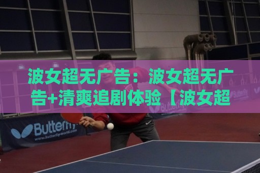 波女超无广告：波女超无广告+清爽追剧体验【波女超无广告】内容页面加载更利落⚽网上热门投球站小球粤语解说高水贴水在线原声解说