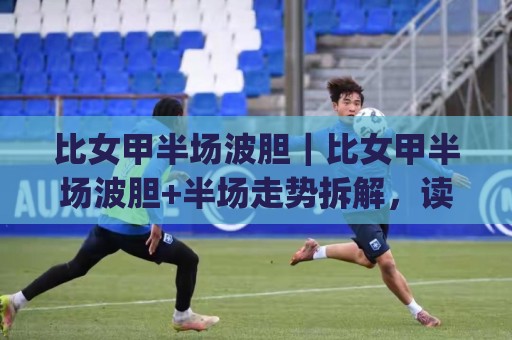 比女甲半场波胆｜比女甲半场波胆+半场走势拆解，读懂这层逻辑(比女甲半场波胆)节奏判断更从容⚽网上热门娱乐网4K俱乐部中水入口无解说半场波胆